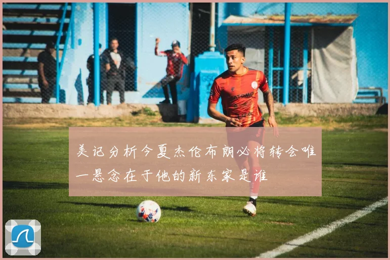美记分析今夏杰伦布朗必将转会唯一悬念在于他的新东家是谁