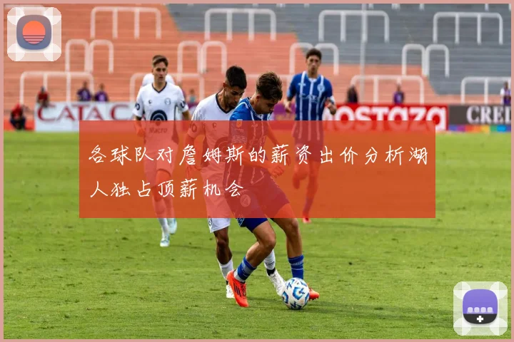 各球队对詹姆斯的薪资出价分析湖人独占顶薪机会