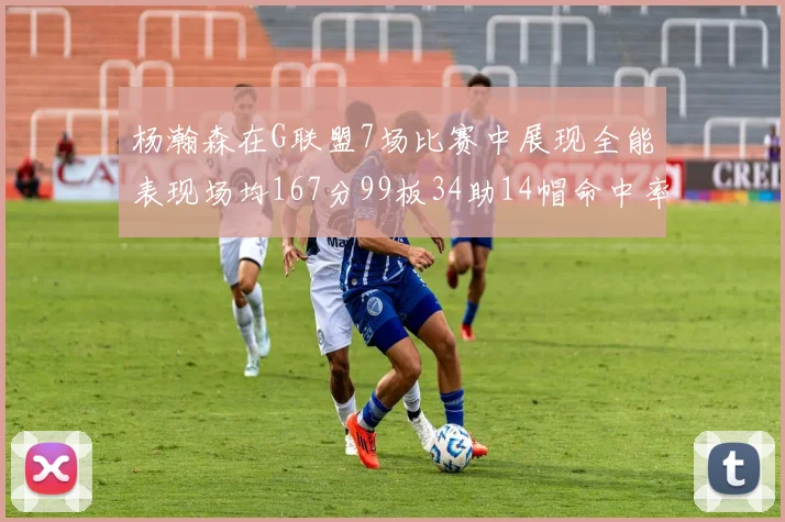 杨瀚森在G联盟7场比赛中展现全能表现场均167分99板34助14帽命中率超五成