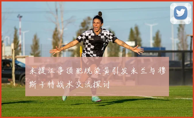 米提江争顶犯规染黄引发米兰与穆斯卡特战术交流探讨