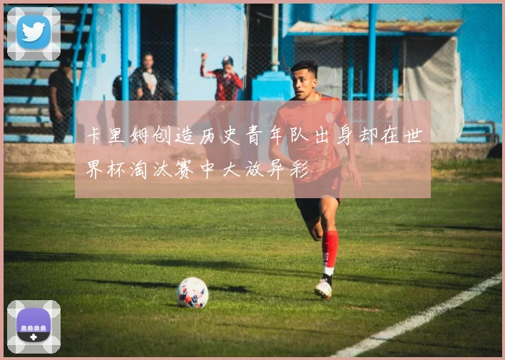 卡里姆创造历史青年队出身却在世界杯淘汰赛中大放异彩