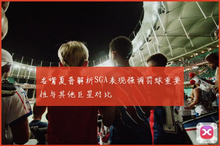 名嘴夏普解析SGA表现强调罚球重要性与其他巨星对比