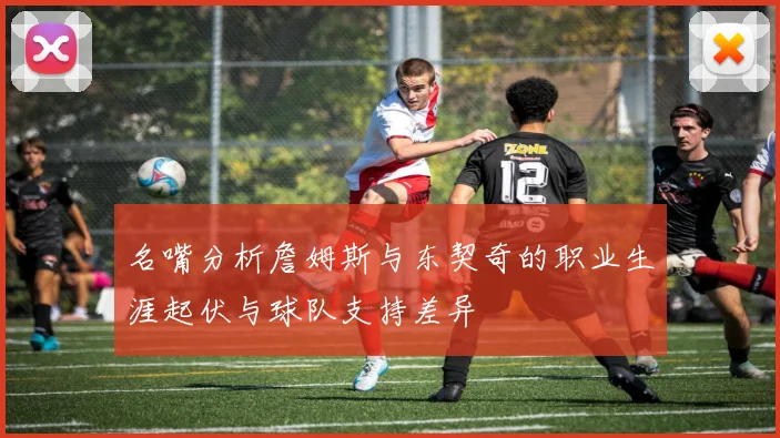 名嘴分析詹姆斯与东契奇的职业生涯起伏与球队支持差异
