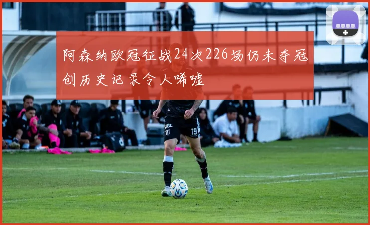 阿森纳欧冠征战24次226场仍未夺冠创历史记录令人唏嘘