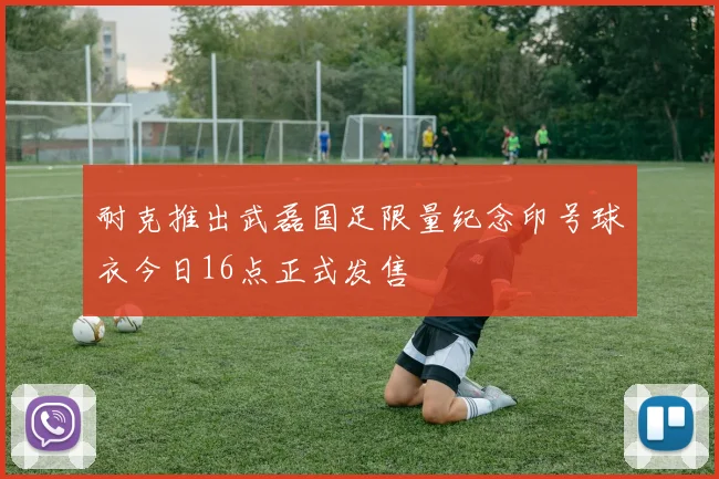 耐克推出武磊国足限量纪念印号球衣今日16点正式发售