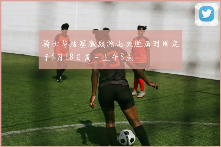 骑士与活塞激战抢七决胜局时间定于5月18日周一上午8点