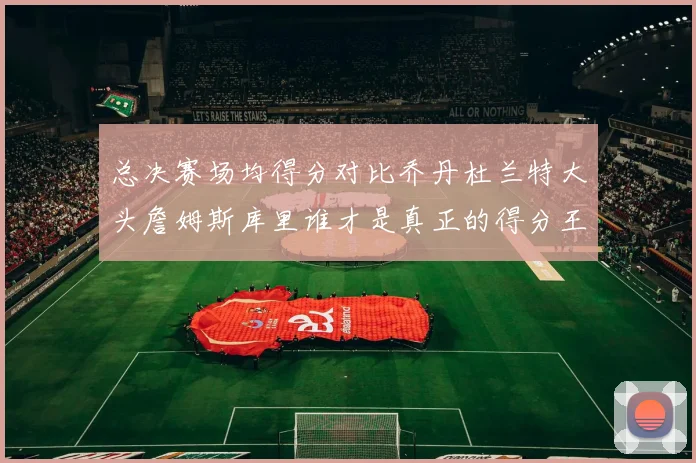 总决赛场均得分对比乔丹杜兰特大头詹姆斯库里谁才是真正的得分王