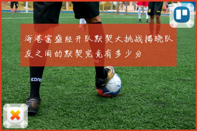 海港富盛经开队默契大挑战揭晓队友之间的默契究竟有多少分