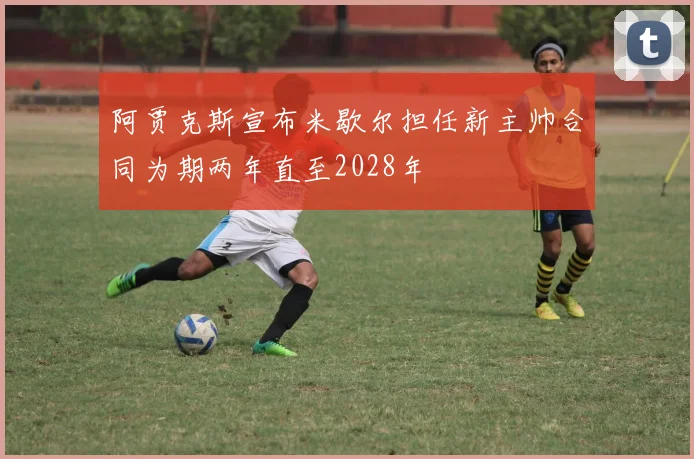 阿贾克斯宣布米歇尔担任新主帅合同为期两年直至2028年