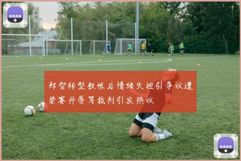 郑智转型教练后情绪失控引争议遭禁赛并辱骂裁判引发热议