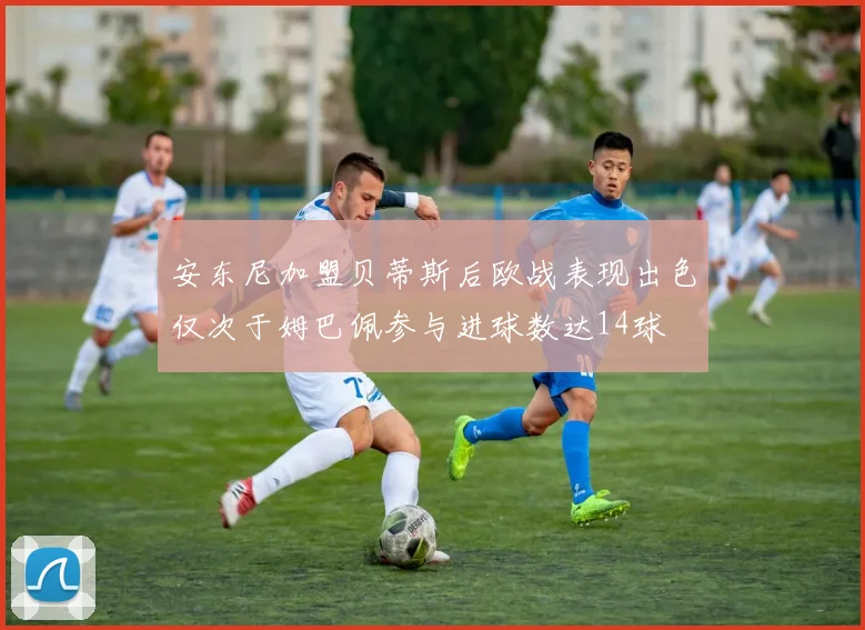 安东尼加盟贝蒂斯后欧战表现出色仅次于姆巴佩参与进球数达14球
