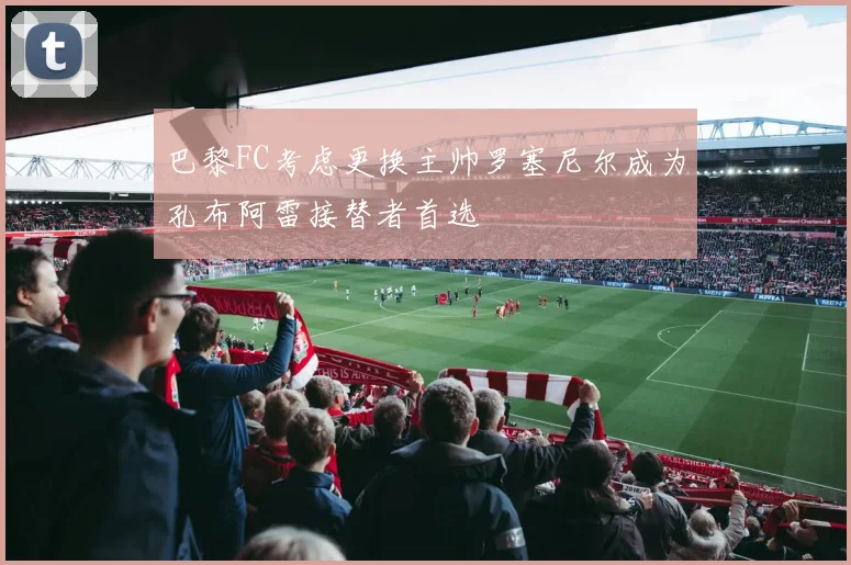 巴黎FC考虑更换主帅罗塞尼尔成为孔布阿雷接替者首选