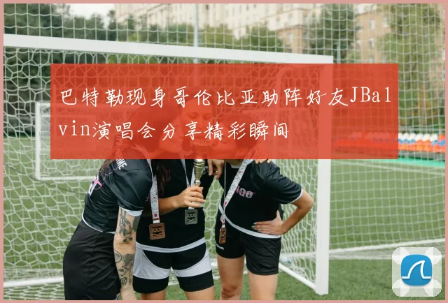 巴特勒现身哥伦比亚助阵好友JBalvin演唱会分享精彩瞬间
