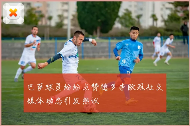 巴萨球员纷纷点赞德罗夺欧冠社交媒体动态引发热议