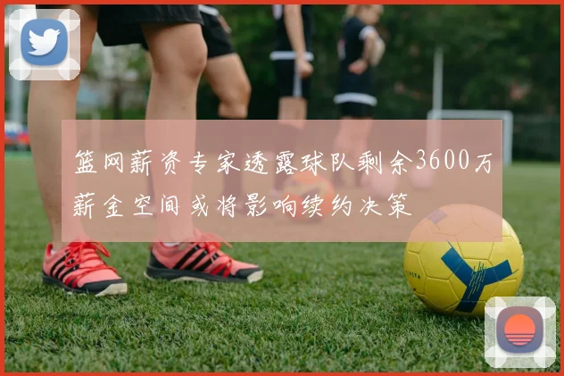 篮网薪资专家透露球队剩余3600万薪金空间或将影响续约决策