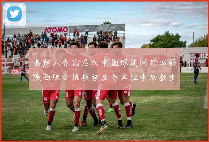 老熟人乔瓦尼向中国球迷问好回顾陕西联合执教经历与库拉索助教生活
