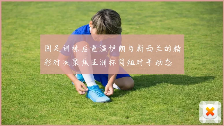 国足训练后重温伊朗与新西兰的精彩对决聚焦亚洲杯同组对手动态
