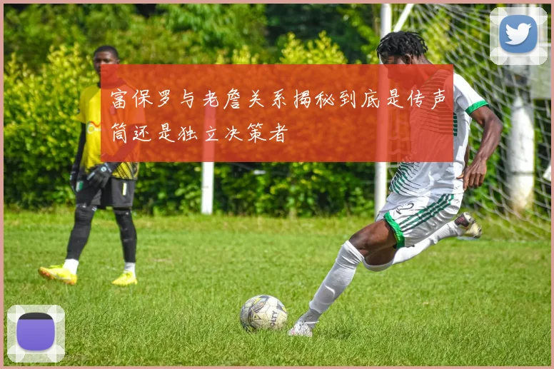 富保罗与老詹关系揭秘到底是传声筒还是独立决策者