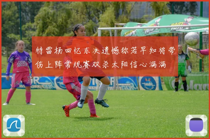 特雷杨回忆东决遗憾称若早知将带伤上阵常规赛双杀太阳信心满满