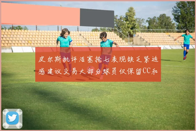 皮尔斯批评活塞抢七表现缺乏紧迫感建议交易大部分球员仅保留CC和詹金斯