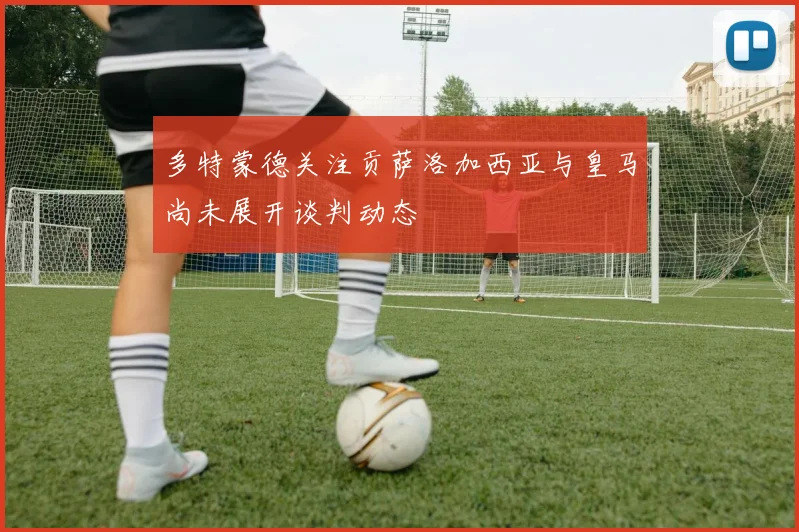 多特蒙德关注贡萨洛加西亚与皇马尚未展开谈判动态