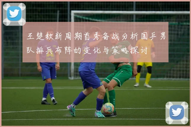 王楚钦新周期首秀备战分析国乒男队排兵布阵的变化与策略探讨