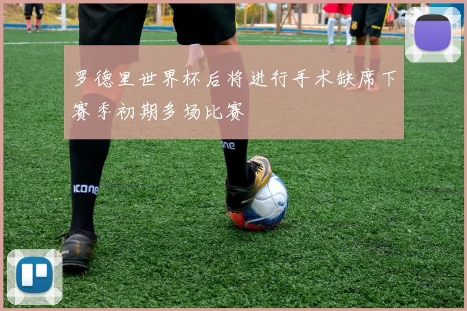 罗德里世界杯后将进行手术缺席下赛季初期多场比赛