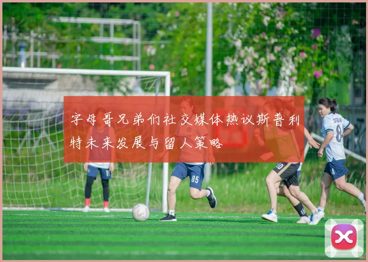 字母哥兄弟们社交媒体热议斯普利特未来发展与留人策略