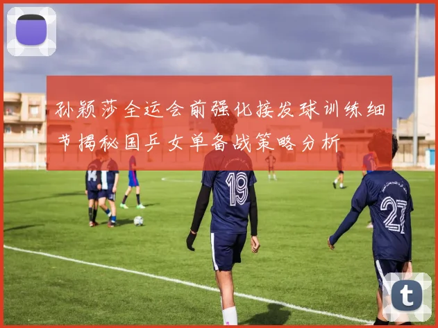 孙颖莎全运会前强化接发球训练细节揭秘国乒女单备战策略分析