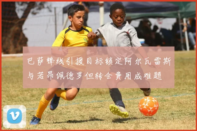 巴萨锋线引援目标锁定阿尔瓦雷斯与若昂佩德罗但转会费用成难题