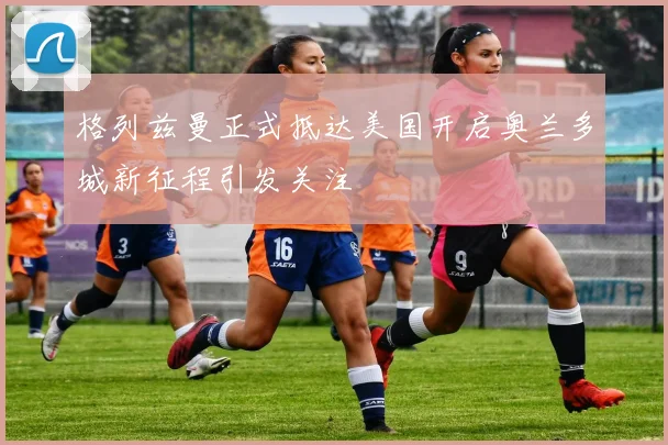 格列兹曼正式抵达美国开启奥兰多城新征程引发关注