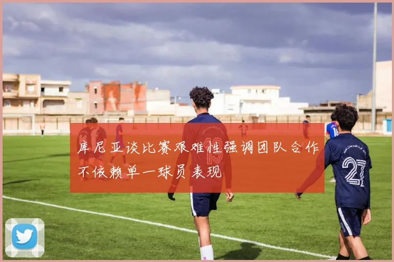 库尼亚谈比赛艰难性强调团队合作不依赖单一球员表现