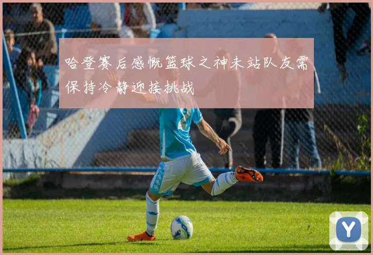 哈登赛后感慨篮球之神未站队友需保持冷静迎接挑战