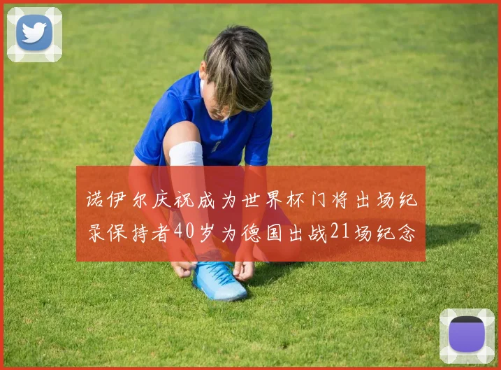 诺伊尔庆祝成为世界杯门将出场纪录保持者40岁为德国出战21场纪念照曝光