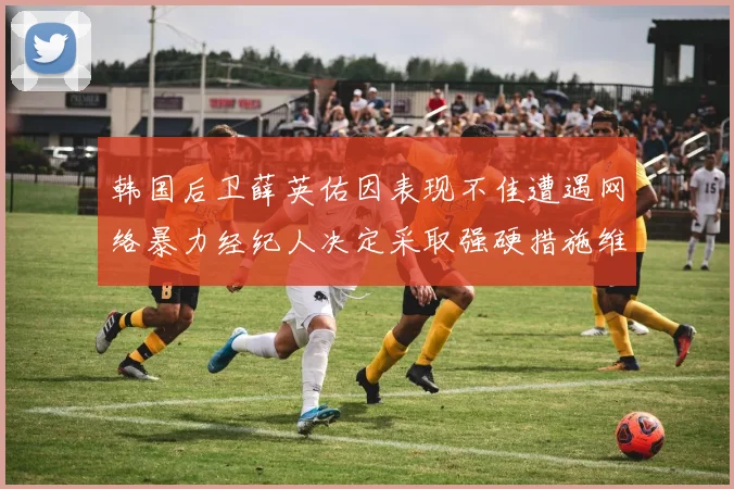 韩国后卫薛英佑因表现不佳遭遇网络暴力经纪人决定采取强硬措施维护权益
