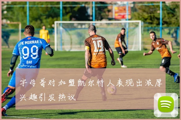 字母哥对加盟凯尔特人表现出浓厚兴趣引发热议