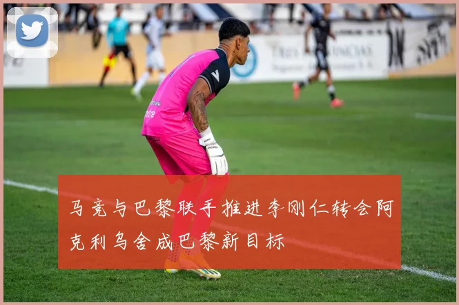 马竞与巴黎联手推进李刚仁转会阿克利乌舍成巴黎新目标