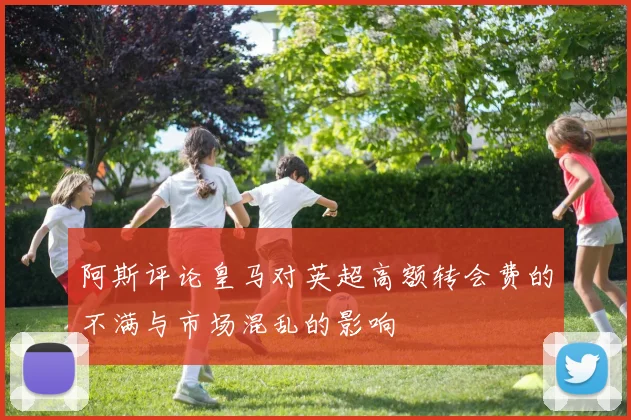 阿斯评论皇马对英超高额转会费的不满与市场混乱的影响