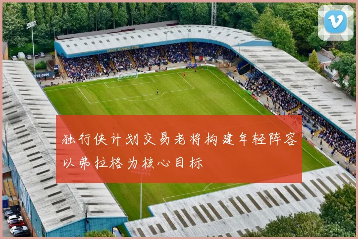 独行侠计划交易老将构建年轻阵容以弗拉格为核心目标