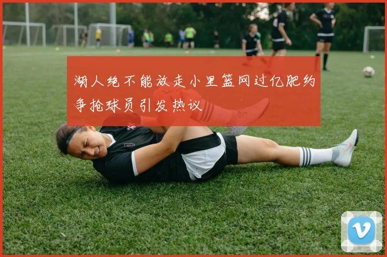 湖人绝不能放走小里篮网过亿肥约争抢球员引发热议