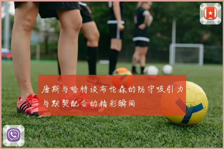 唐斯与哈特谈布伦森的防守吸引力与默契配合的精彩瞬间