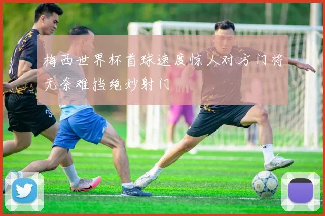 梅西世界杯首球速度惊人对方门将无奈难挡绝妙射门