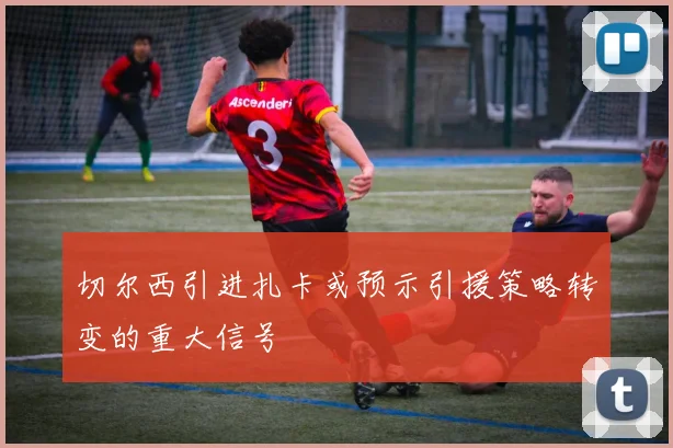 切尔西引进扎卡或预示引援策略转变的重大信号