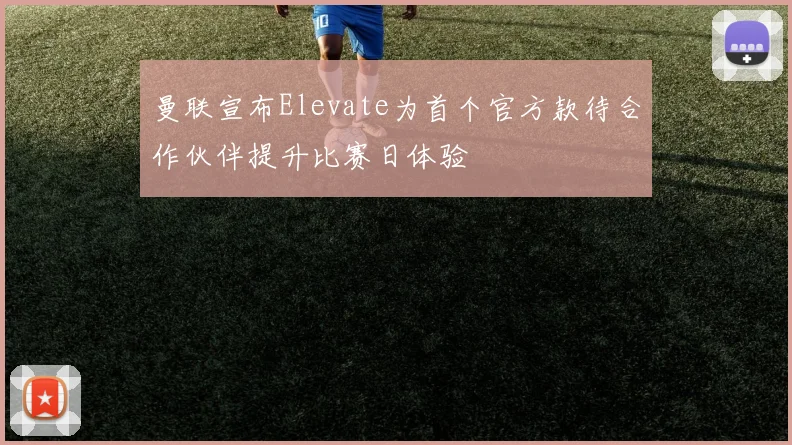 曼联宣布Elevate为首个官方款待合作伙伴提升比赛日体验
