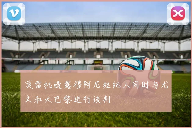 莫雷托透露穆阿尼经纪人同时与尤文和大巴黎进行谈判