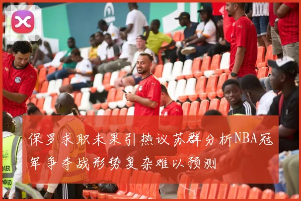 保罗求职未果引热议苏群分析NBA冠军争夺战形势复杂难以预测