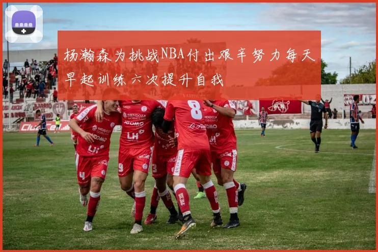 杨瀚森为挑战NBA付出艰辛努力每天早起训练六次提升自我