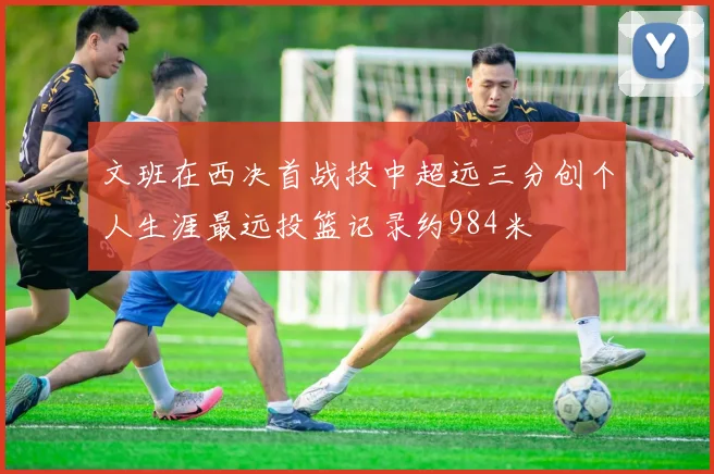 文班在西决首战投中超远三分创个人生涯最远投篮记录约984米
