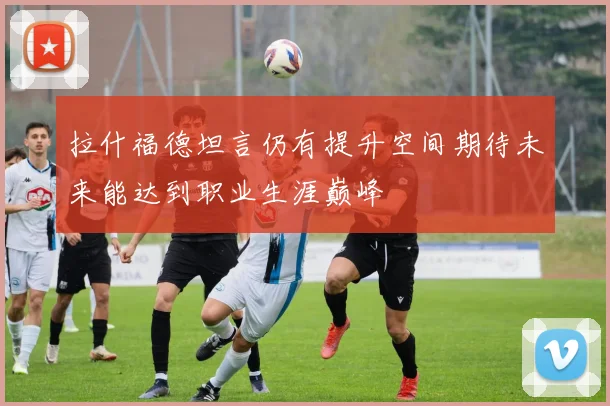 拉什福德坦言仍有提升空间期待未来能达到职业生涯巅峰