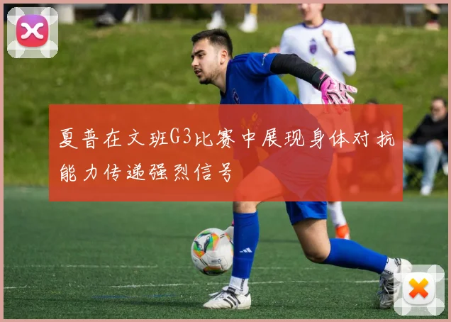 夏普在文班G3比赛中展现身体对抗能力传递强烈信号